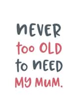 Never too old to need my mum typography Mothers Day Card 19239 created by Pincombe Prints