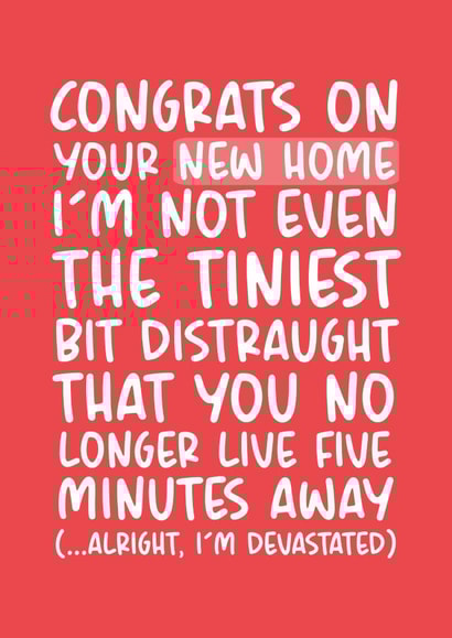 Funny Typography New Home Card - Congratulations - I'm Not Even The Tiniest Bit Distraught That You No Longer Live Five Minutes Away created by Brogan Thomas