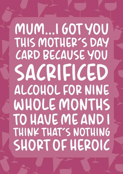 Funny Mothers Day Card - Mum - Alcohol - You Sacrificed Alcohol For Nine Whole Months To Have Me created by Brogan Thomas