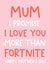 Funny Mothers Day Card - Mum - Fortnite - Mum I Promise I Love You More Than Fortnite created by Always Sparkle
