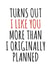 Funny Typography Anniversary Card / Valentines Day Card - Turns Out I Like You More Than I Originally Planned created by Banter King