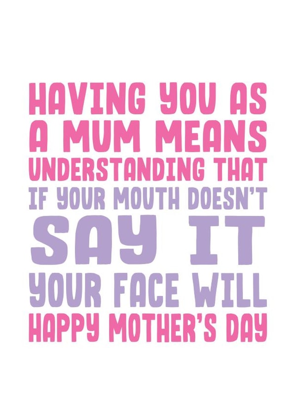 Funny Mothers Day Card - Mum - Having You As A Mum Means Understanding That If Your Mouth Doesn't Say It Your Face Will created by Filthy Sentiments