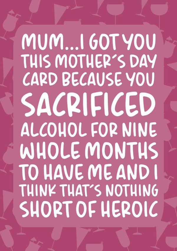 Funny Mothers Day Card - Mum - Alcohol - You Sacrificed Alcohol For Nine Whole Months To Have Me created by Brogan Thomas