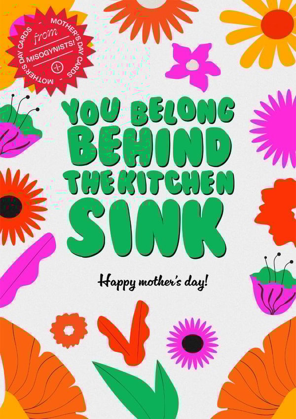 You belong behind the kitchen sink. Happy Mother's Day from a misogynist. created by WMN from CPB London